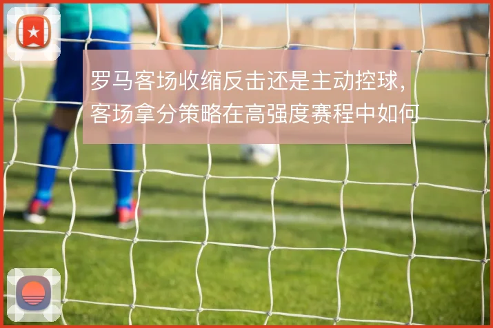 罗马客场收缩反击还是主动控球,客场拿分策略在高强度赛程中如何取舍