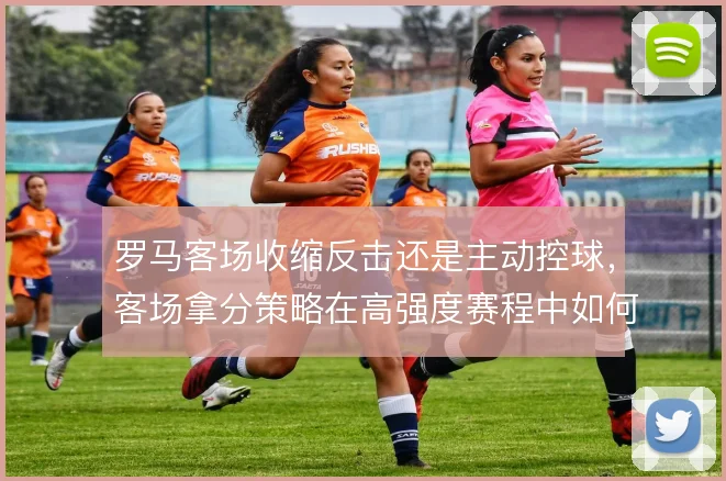 罗马客场收缩反击还是主动控球，客场拿分策略在高强度赛程中如何取舍