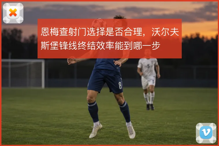 恩梅查射门选择是否合理,沃尔夫斯堡锋线终结效率能到哪一步