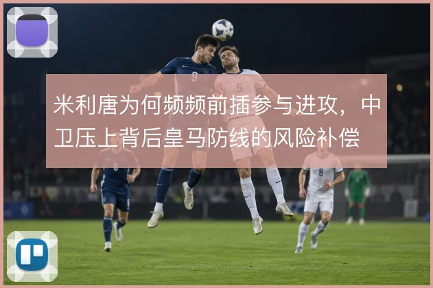 米利唐为何频频前插参与进攻,中卫压上背后皇马防线的风险补偿