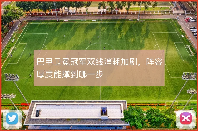 巴甲卫冕冠军双线消耗加剧，阵容厚度能撑到哪一步