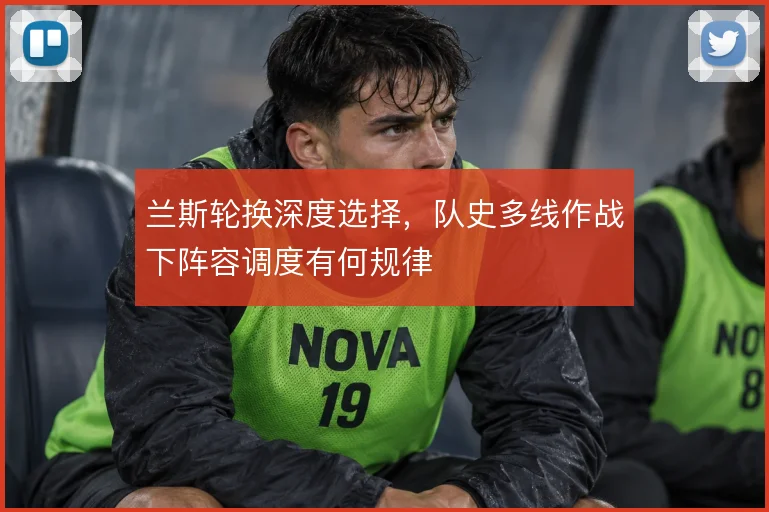 兰斯轮换深度选择，队史多线作战下阵容调度有何规律