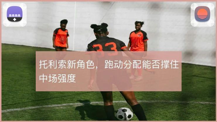 托利索新角色,跑动分配能否撑住中场强度