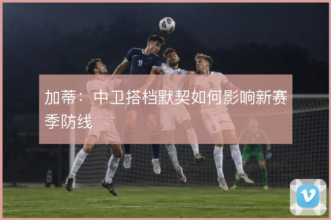 加蒂：中卫搭档默契如何影响新赛季防线