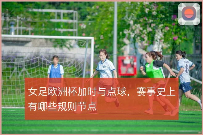 女足欧洲杯加时与点球，赛事史上有哪些规则节点