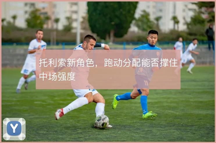 托利索新角色，跑动分配能否撑住中场强度