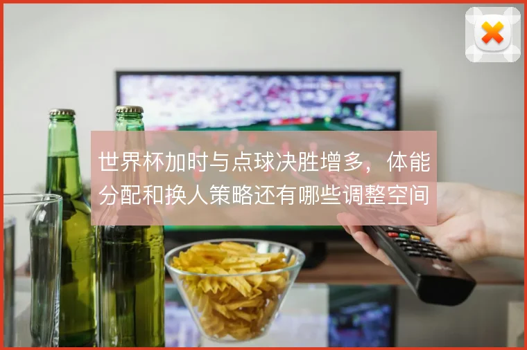世界杯加时与点球决胜增多，体能分配和换人策略还有哪些调整空间
