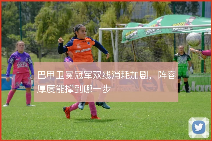 巴甲卫冕冠军双线消耗加剧，阵容厚度能撑到哪一步