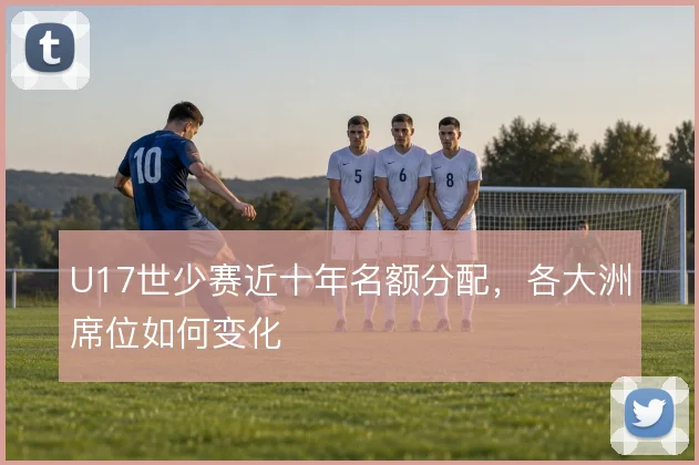 U17世少赛近十年名额分配，各大洲席位如何变化