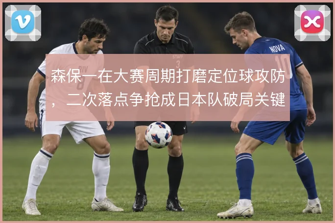 森保一在大赛周期打磨定位球攻防，二次落点争抢成日本队破局关键