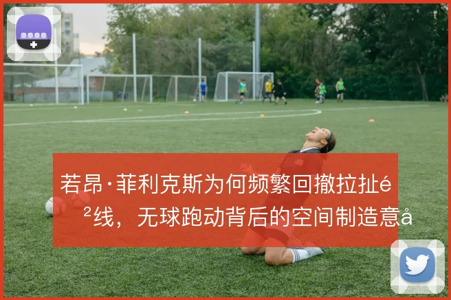 若昂·菲利克斯为何频繁回撤拉扯防线，无球跑动背后的空间制造意图在哪