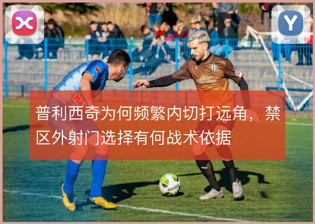 普利西奇为何频繁内切打远角，禁区外射门选择有何战术依据