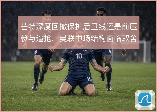 芒特深度回撤保护后卫线还是前压参与逼抢，曼联中场结构面临取舍