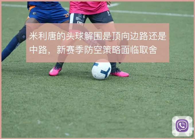 米利唐的头球解围是顶向边路还是中路，新赛季防空策略面临取舍