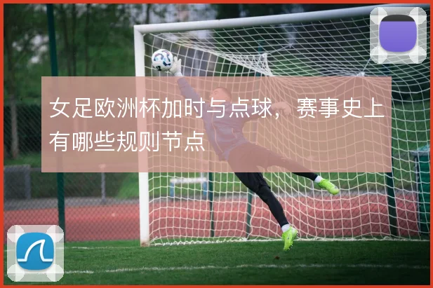 女足欧洲杯加时与点球，赛事史上有哪些规则节点