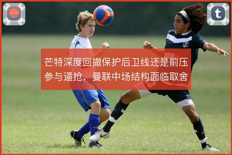 芒特深度回撤保护后卫线还是前压参与逼抢，曼联中场结构面临取舍