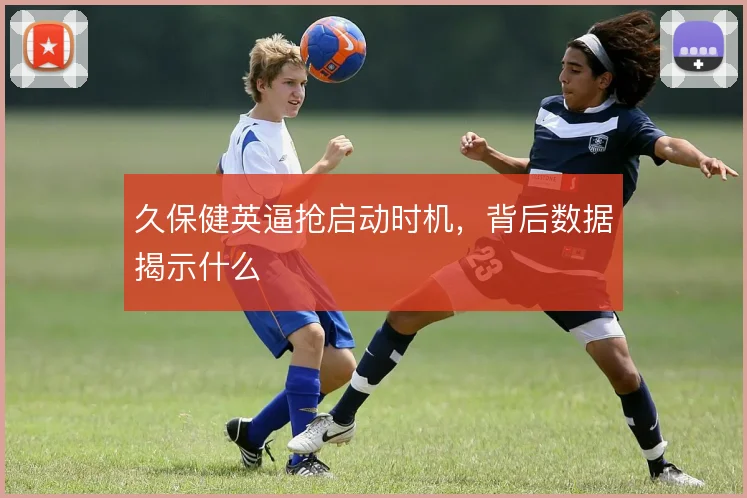 久保健英逼抢启动时机，背后数据揭示什么