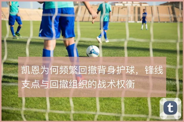 凯恩为何频繁回撤背身护球,锋线支点与回撤组织的战术权衡