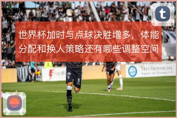 世界杯加时与点球决胜增多，体能分配和换人策略还有哪些调整空间